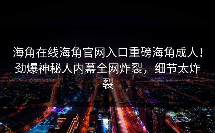 海角在线海角官网入口重磅海角成人！劲爆神秘人内幕全网炸裂，细节太炸裂