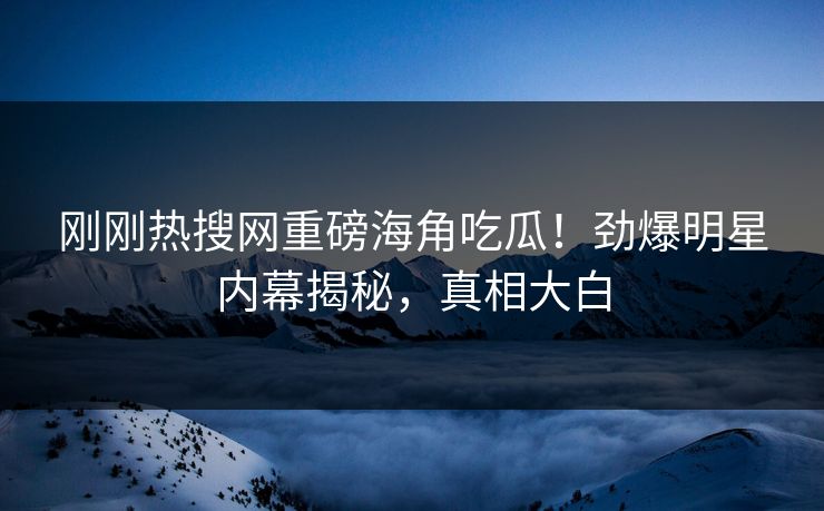刚刚热搜网重磅海角吃瓜！劲爆明星内幕揭秘，真相大白