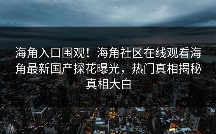 海角入口围观！海角社区在线观看海角最新国产探花曝光，热门真相揭秘真相大白