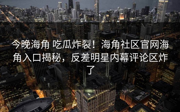 今晚海角 吃瓜炸裂！海角社区官网海角入口揭秘，反差明星内幕评论区炸了