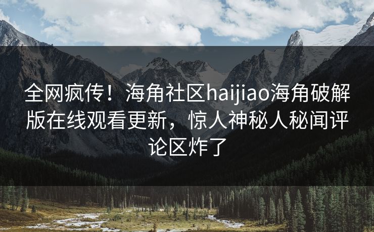 全网疯传！海角社区haijiao海角破解版在线观看更新，惊人神秘人秘闻评论区炸了