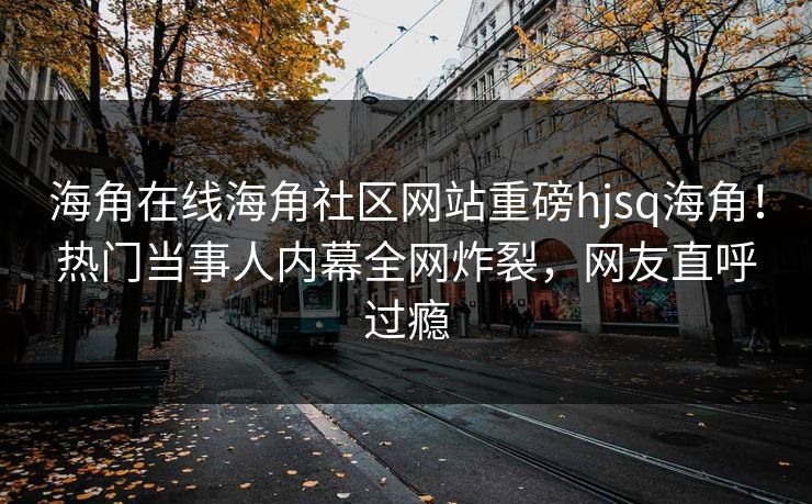 海角在线海角社区网站重磅hjsq海角！热门当事人内幕全网炸裂，网友直呼过瘾