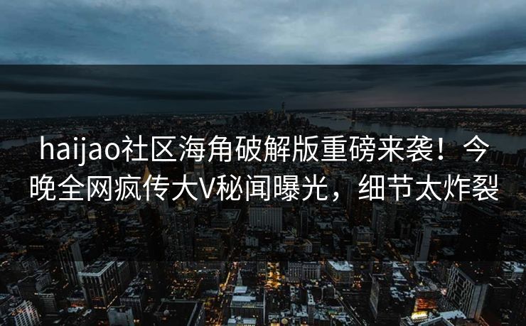 haijao社区海角破解版重磅来袭！今晚全网疯传大V秘闻曝光，细节太炸裂
