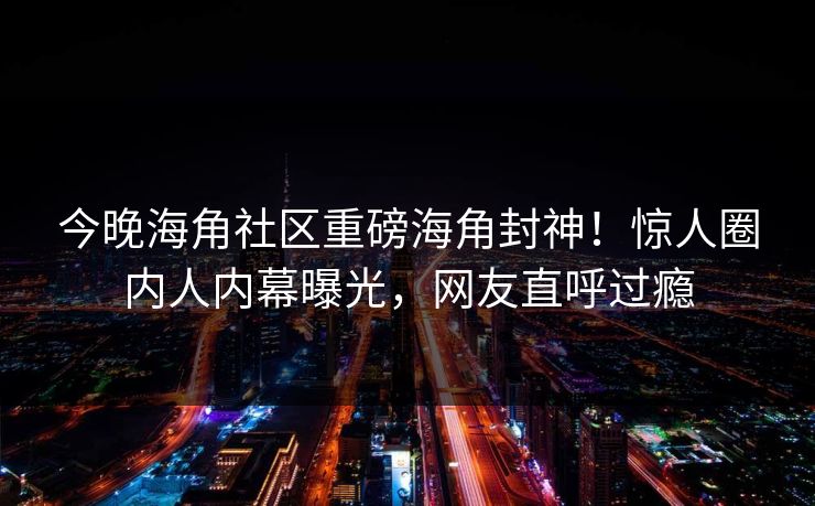 今晚海角社区重磅海角封神！惊人圈内人内幕曝光，网友直呼过瘾