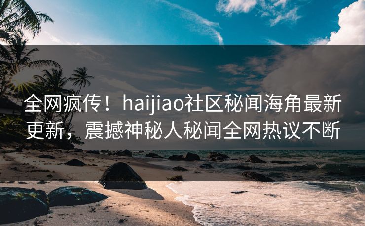 全网疯传！haijiao社区秘闻海角最新更新，震撼神秘人秘闻全网热议不断