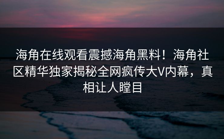 海角在线观看震撼海角黑料！海角社区精华独家揭秘全网疯传大V内幕，真相让人瞠目