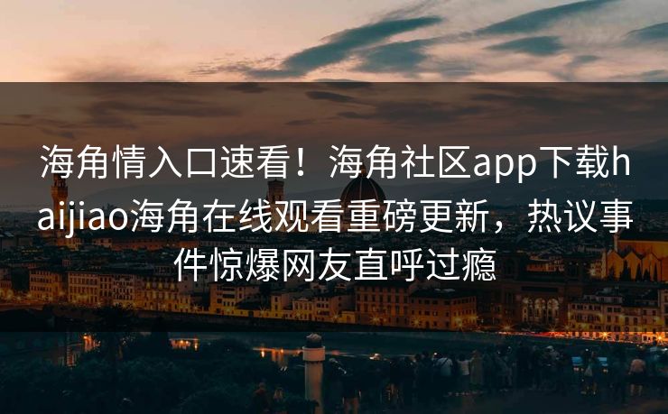 海角情入口速看！海角社区app下载haijiao海角在线观看重磅更新，热议事件惊爆网友直呼过瘾