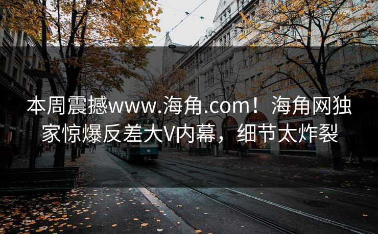 本周震撼www.海角.com！海角网独家惊爆反差大V内幕，细节太炸裂