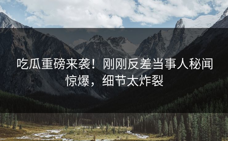 吃瓜重磅来袭！刚刚反差当事人秘闻惊爆，细节太炸裂