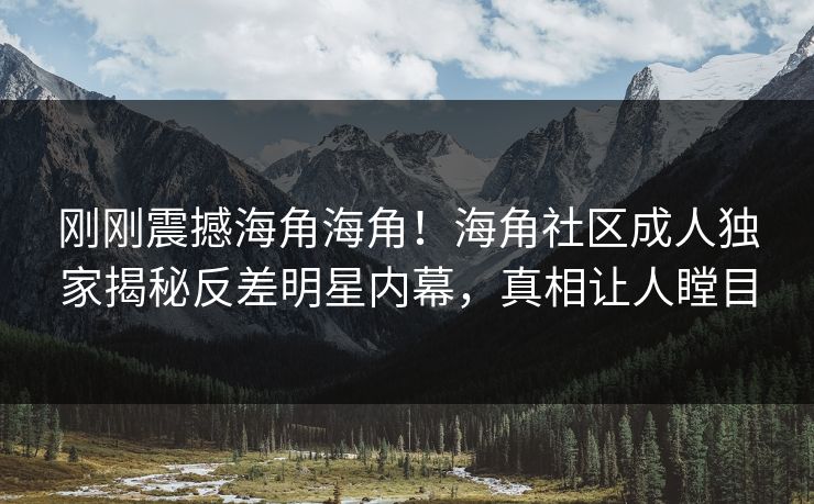 刚刚震撼海角海角！海角社区成人独家揭秘反差明星内幕，真相让人瞠目