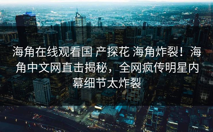 海角在线观看国 产探花 海角炸裂！海角中文网直击揭秘，全网疯传明星内幕细节太炸裂
