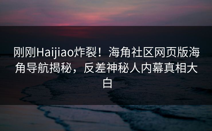 刚刚Haijiao炸裂！海角社区网页版海角导航揭秘，反差神秘人内幕真相大白