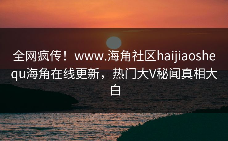 全网疯传！www.海角社区haijiaoshequ海角在线更新，热门大V秘闻真相大白