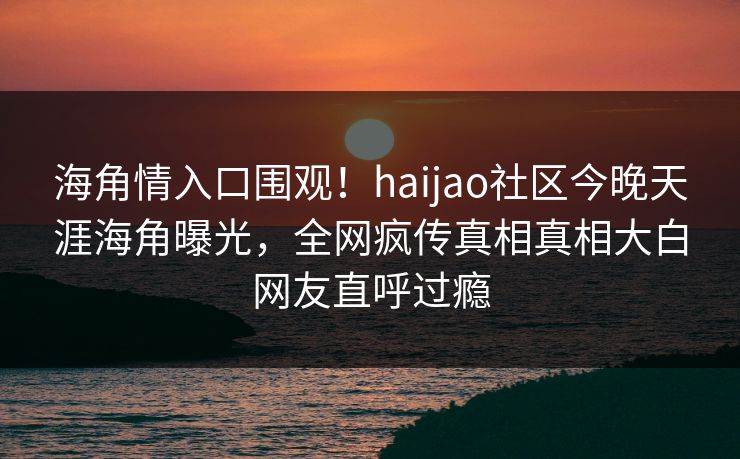 海角情入口围观！haijao社区今晚天涯海角曝光，全网疯传真相真相大白网友直呼过瘾