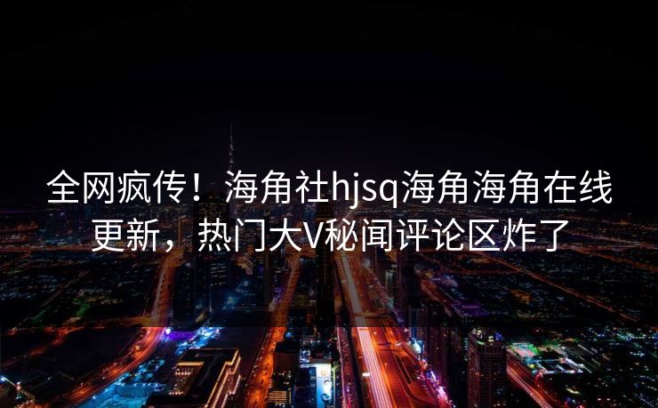 全网疯传！海角社hjsq海角海角在线更新，热门大V秘闻评论区炸了