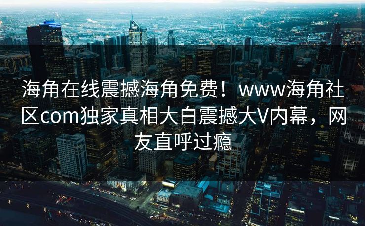 海角在线震撼海角免费！www海角社区com独家真相大白震撼大V内幕，网友直呼过瘾