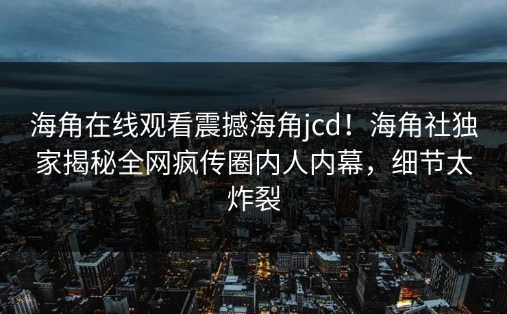 海角在线观看震撼海角jcd！海角社独家揭秘全网疯传圈内人内幕，细节太炸裂
