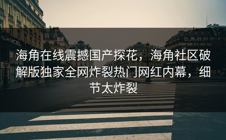 海角在线震撼国产探花，海角社区破解版独家全网炸裂热门网红内幕，细节太炸裂