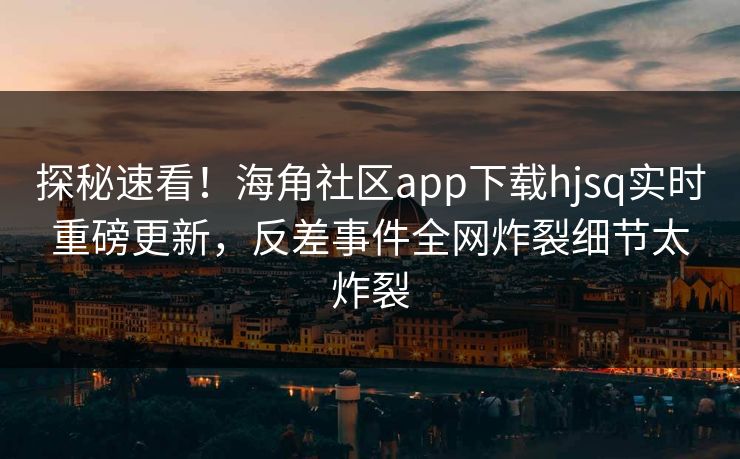 探秘速看！海角社区app下载hjsq实时重磅更新，反差事件全网炸裂细节太炸裂