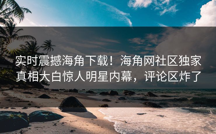 实时震撼海角下载！海角网社区独家真相大白惊人明星内幕，评论区炸了