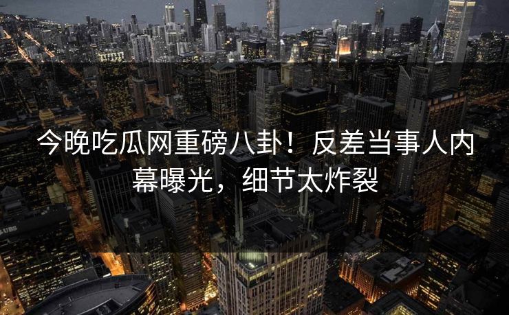 今晚吃瓜网重磅八卦！反差当事人内幕曝光，细节太炸裂