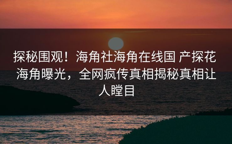 探秘围观！海角社海角在线国 产探花 海角曝光，全网疯传真相揭秘真相让人瞠目