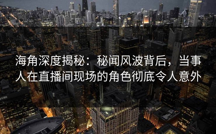 海角深度揭秘：秘闻风波背后，当事人在直播间现场的角色彻底令人意外
