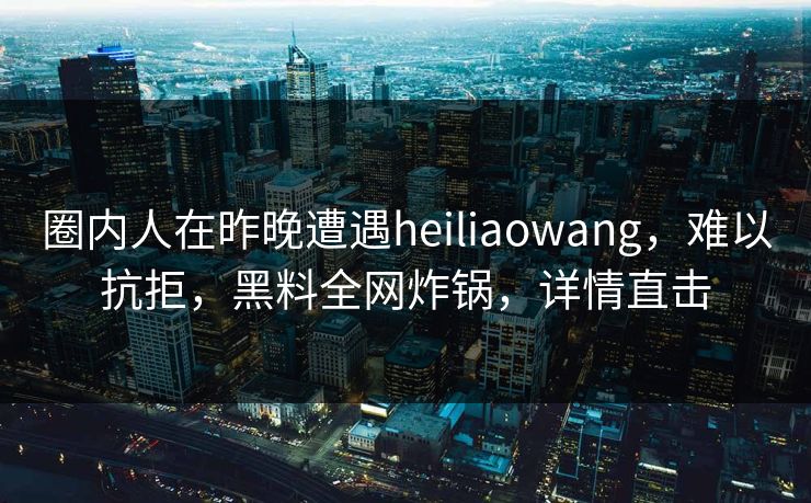 圈内人在昨晚遭遇heiliaowang，难以抗拒，黑料全网炸锅，详情直击