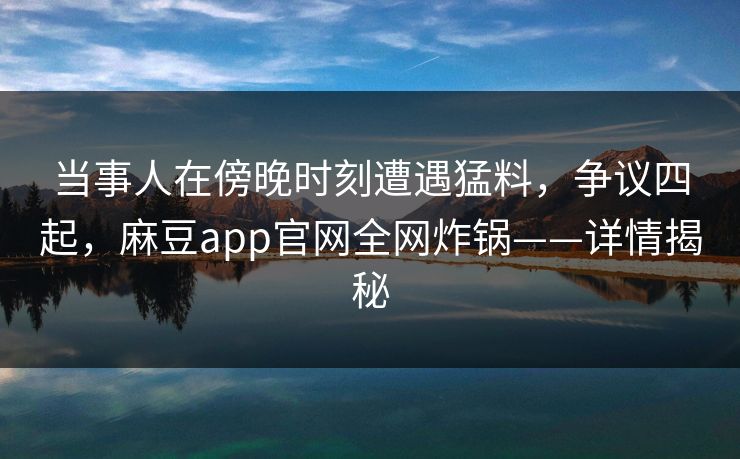 当事人在傍晚时刻遭遇猛料，争议四起，麻豆app官网全网炸锅——详情揭秘