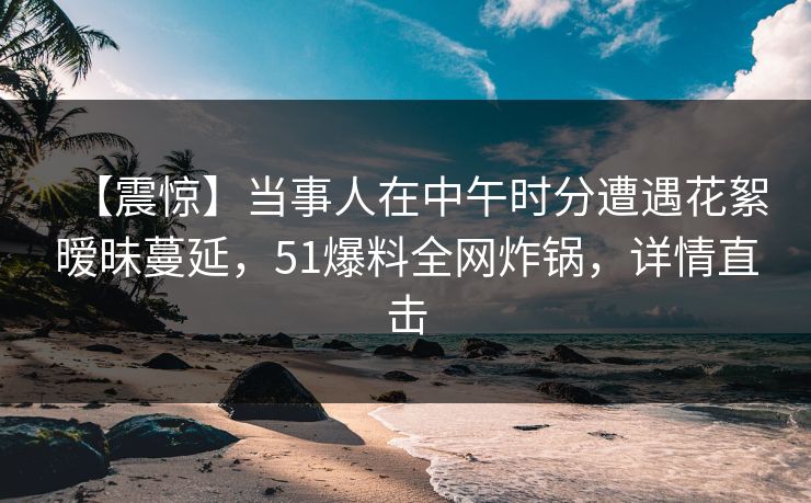 【震惊】当事人在中午时分遭遇花絮暧昧蔓延，51爆料全网炸锅，详情直击