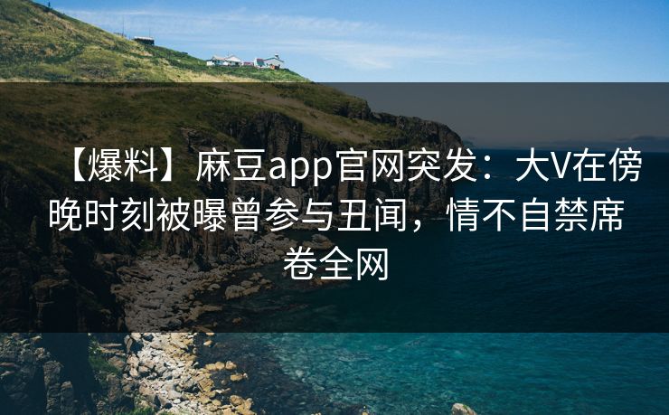 【爆料】麻豆app官网突发：大V在傍晚时刻被曝曾参与丑闻，情不自禁席卷全网