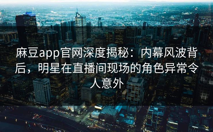 麻豆app官网深度揭秘：内幕风波背后，明星在直播间现场的角色异常令人意外