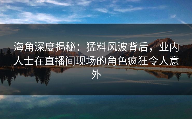 海角深度揭秘：猛料风波背后，业内人士在直播间现场的角色疯狂令人意外