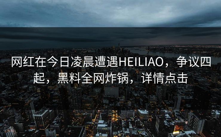 网红在今日凌晨遭遇HEILIAO，争议四起，黑料全网炸锅，详情点击