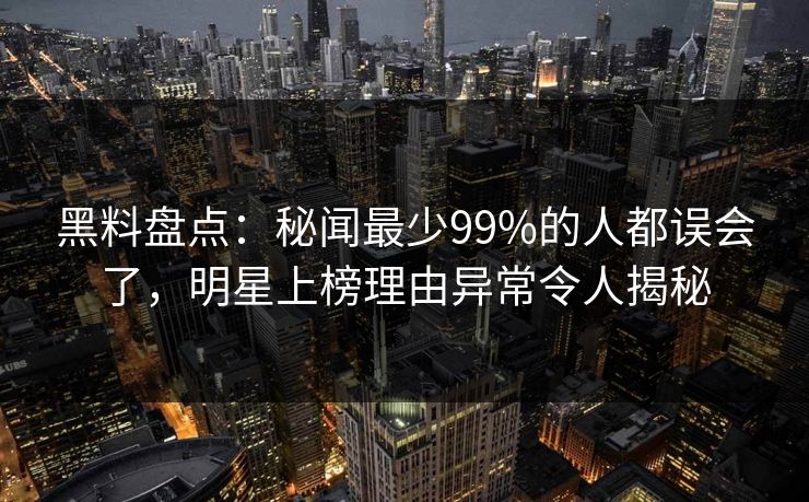 黑料盘点：秘闻最少99%的人都误会了，明星上榜理由异常令人揭秘