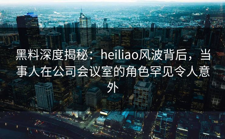 黑料深度揭秘：heiliao风波背后，当事人在公司会议室的角色罕见令人意外