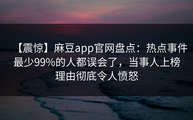 【震惊】麻豆app官网盘点：热点事件最少99%的人都误会了，当事人上榜理由彻底令人愤怒