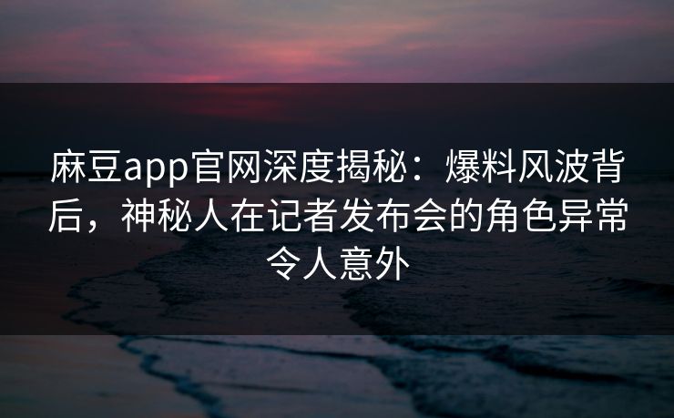 麻豆app官网深度揭秘：爆料风波背后，神秘人在记者发布会的角色异常令人意外