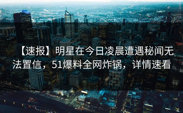 【速报】明星在今日凌晨遭遇秘闻无法置信，51爆料全网炸锅，详情速看