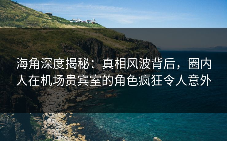 海角深度揭秘：真相风波背后，圈内人在机场贵宾室的角色疯狂令人意外