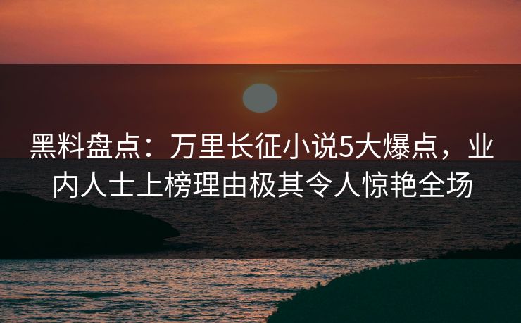 黑料盘点：万里长征小说5大爆点，业内人士上榜理由极其令人惊艳全场