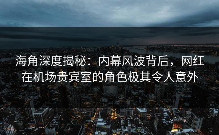 海角深度揭秘：内幕风波背后，网红在机场贵宾室的角色极其令人意外