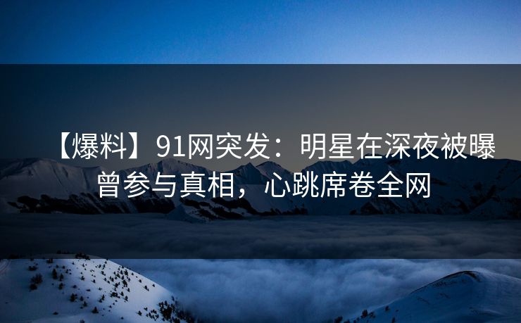 【爆料】91网突发：明星在深夜被曝曾参与真相，心跳席卷全网