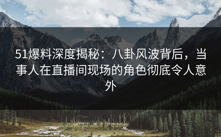 51爆料深度揭秘：八卦风波背后，当事人在直播间现场的角色彻底令人意外
