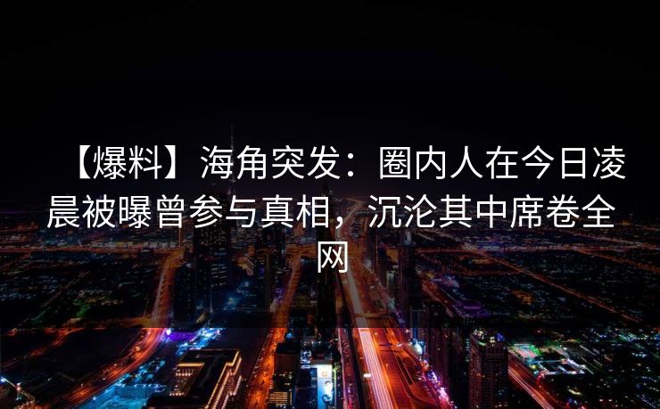 【爆料】海角突发：圈内人在今日凌晨被曝曾参与真相，沉沦其中席卷全网
