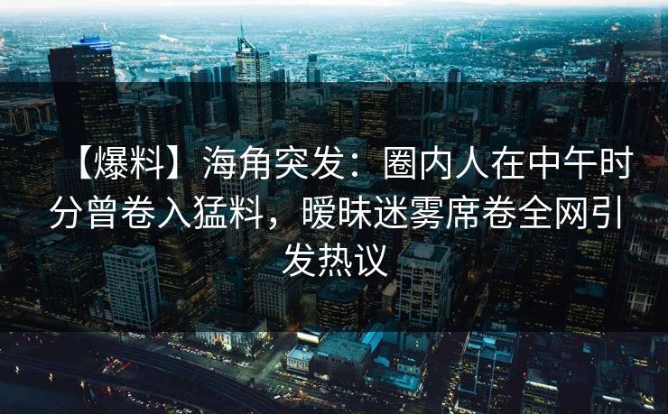 【爆料】海角突发：圈内人在中午时分曾卷入猛料，暧昧迷雾席卷全网引发热议