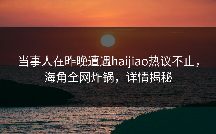 当事人在昨晚遭遇haijiao热议不止，海角全网炸锅，详情揭秘