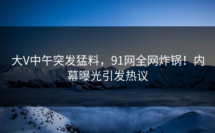 大V中午突发猛料，91网全网炸锅！内幕曝光引发热议