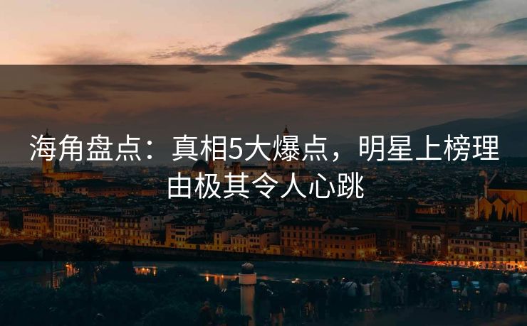 海角盘点：真相5大爆点，明星上榜理由极其令人心跳