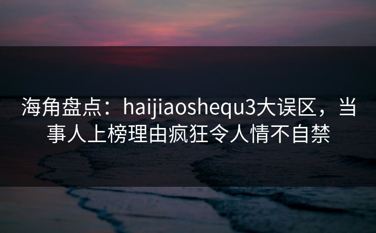 海角盘点：haijiaoshequ3大误区，当事人上榜理由疯狂令人情不自禁